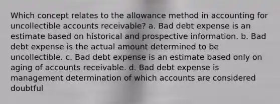 Which concept relates to the allowance method in accounting for uncollectible accounts receivable? a. Bad debt expense is an estimate based on historical and prospective information. b. Bad debt expense is the actual amount determined to be uncollectible. c. Bad debt expense is an estimate based only on aging of accounts receivable. d. Bad debt expense is management determination of which accounts are considered doubtful