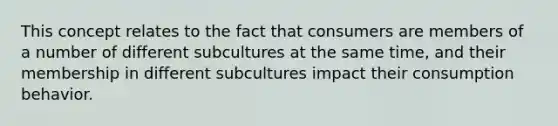 This concept relates to the fact that consumers are members of a number of different subcultures at the same time, and their membership in different subcultures impact their consumption behavior.