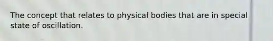 The concept that relates to physical bodies that are in special state of oscillation.