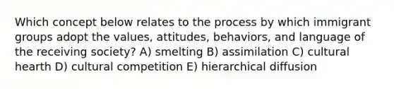 Which concept below relates to the process by which immigrant groups adopt the values, attitudes, behaviors, and language of the receiving society? A) smelting B) assimilation C) cultural hearth D) cultural competition E) hierarchical diffusion