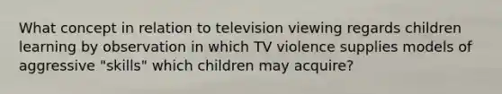 What concept in relation to television viewing regards children learning by observation in which TV violence supplies models of aggressive "skills" which children may acquire?