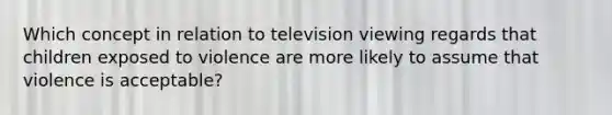 Which concept in relation to television viewing regards that children exposed to violence are more likely to assume that violence is acceptable?