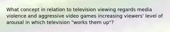 What concept in relation to television viewing regards media violence and aggressive video games increasing viewers' level of arousal in which television "works them up"?