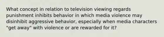 What concept in relation to television viewing regards punishment inhibits behavior in which media violence may disinhibit aggressive behavior, especially when media characters "get away" with violence or are rewarded for it?