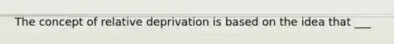 The concept of relative deprivation is based on the idea that ___