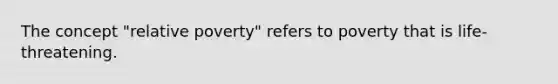 The concept "relative poverty" refers to poverty that is life-threatening.