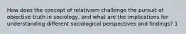 How does the concept of relativism challenge the pursuit of objective truth in sociology, and what are the implications for understanding different sociological perspectives and findings? 1