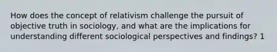 How does the concept of relativism challenge the pursuit of objective truth in sociology, and what are the implications for understanding different sociological perspectives and findings? 1