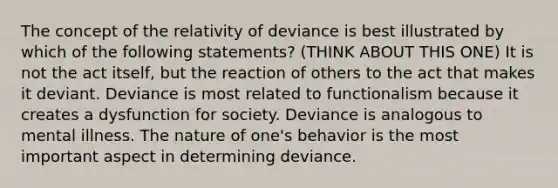 The concept of the relativity of deviance is best illustrated by which of the following statements? (THINK ABOUT THIS ONE) It is not the act itself, but the reaction of others to the act that makes it deviant. Deviance is most related to functionalism because it creates a dysfunction for society. Deviance is analogous to mental illness. The nature of one's behavior is the most important aspect in determining deviance.