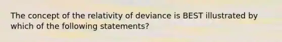 The concept of the relativity of deviance is BEST illustrated by which of the following statements?