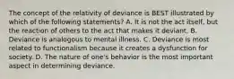 The concept of the relativity of deviance is BEST illustrated by which of the following statements? A. It is not the act itself, but the reaction of others to the act that makes it deviant. B. Deviance is analogous to mental illness. C. Deviance is most related to functionalism because it creates a dysfunction for society. D. The nature of one's behavior is the most important aspect in determining deviance.