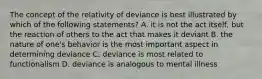 The concept of the relativity of deviance is best illustrated by which of the following statements? A. it is not the act itself, but the reaction of others to the act that makes it deviant B. the nature of one's behavior is the most important aspect in determining deviance C. deviance is most related to functionalism D. deviance is analogous to mental illness