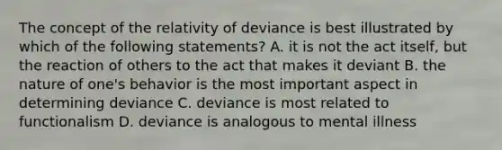 The concept of the relativity of deviance is best illustrated by which of the following statements? A. it is not the act itself, but the reaction of others to the act that makes it deviant B. the nature of one's behavior is the most important aspect in determining deviance C. deviance is most related to functionalism D. deviance is analogous to mental illness