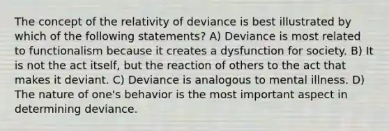 The concept of the relativity of deviance is best illustrated by which of the following statements? A) Deviance is most related to functionalism because it creates a dysfunction for society. B) It is not the act itself, but the reaction of others to the act that makes it deviant. C) Deviance is analogous to mental illness. D) The nature of one's behavior is the most important aspect in determining deviance.