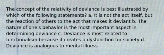 The concept of the relativity of deviance is best illustrated by which of the following statements? a. It is not the act itself, but the reaction of others to the act that makes it deviant b. The nature of one's behavior is the most important aspect in determining deviance c. Deviance is most related to functionalism because it creates a dysfunction for society d. Deviance is analogous to mental illness