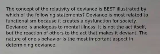 The concept of the relativity of deviance is BEST illustrated by which of the following statements? Deviance is most related to functionalism because it creates a dysfunction for society. Deviance is analogous to mental illness. It is not the act itself, but the reaction of others to the act that makes it deviant. The nature of one's behavior is the most important aspect in determining deviance.