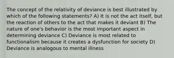 The concept of the relativity of deviance is best illustrated by which of the following statements? A) It is not the act itself, but the reaction of others to the act that makes it deviant B) The nature of one's behavior is the most important aspect in determining deviance C) Deviance is most related to functionalism because it creates a dysfunction for society D) Deviance is analogous to mental illness