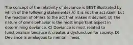 The concept of the relativity of deviance is BEST illustrated by which of the following statements? A) It is not the act itself, but the reaction of others to the act that makes it deviant. B) The nature of one's behavior is the most important aspect in determining deviance. C) Deviance is most related to functionalism because it creates a dysfunction for society. D) Deviance is analogous to mental illness.