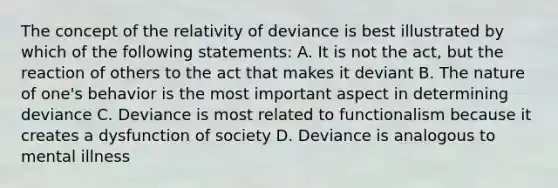 The concept of the relativity of deviance is best illustrated by which of the following statements: A. It is not the act, but the reaction of others to the act that makes it deviant B. The nature of one's behavior is the most important aspect in determining deviance C. Deviance is most related to functionalism because it creates a dysfunction of society D. Deviance is analogous to mental illness