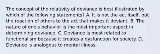 The concept of the relativity of deviance is best illustrated by which of the following statements? A. It is not the act itself, but the reaction of others to the act that makes it deviant. B. The nature of one's behavior is the most important aspect in determining deviance. C. Deviance is most related to functionalism because it creates a dysfunction for society. D. Deviance is analogous to mental illness.