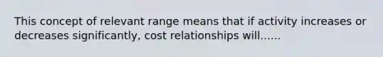 This concept of relevant range means that if activity increases or decreases significantly, cost relationships will......