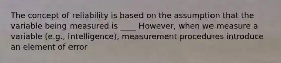 The concept of reliability is based on the assumption that the variable being measured is ____ However, when we measure a variable (e.g., intelligence), measurement procedures introduce an element of error