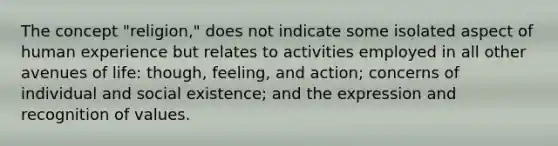 The concept "religion," does not indicate some isolated aspect of human experience but relates to activities employed in all other avenues of life: though, feeling, and action; concerns of individual and social existence; and the expression and recognition of values.