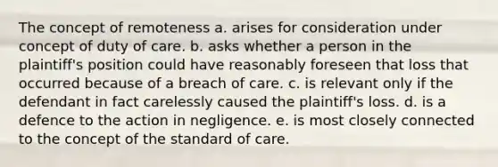 The concept of remoteness a. arises for consideration under concept of duty of care. b. asks whether a person in the plaintiff's position could have reasonably foreseen that loss that occurred because of a breach of care. c. is relevant only if the defendant in fact carelessly caused the plaintiff's loss. d. is a defence to the action in negligence. e. is most closely connected to the concept of the standard of care.