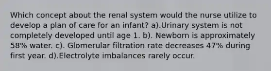 Which concept about the renal system would the nurse utilize to develop a plan of care for an infant? a).Urinary system is not completely developed until age 1. b). Newborn is approximately 58% water. c). Glomerular filtration rate decreases 47% during first year. d).Electrolyte imbalances rarely occur.