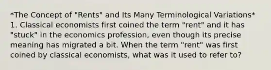 *The Concept of "Rents" and Its Many Terminological Variations* 1. Classical economists first coined the term "rent" and it has "stuck" in the economics profession, even though its precise meaning has migrated a bit. When the term "rent" was first coined by classical economists, what was it used to refer to?