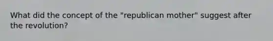 What did the concept of the "republican mother" suggest after the revolution?