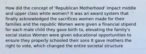 How did the concept of 'Republican Motherhood' impact middle and upper class white women? It was an award system that finally acknowledged the sacrifices women made for their families and the republic Women were given a financial stipend for each male child they gave birth to, elevating the family's social status Women were given educational opportunities to ensure they properly schooled their sons It gave mothers the right to vote, which changed the entire societal structure