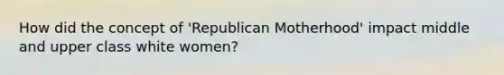 How did the concept of 'Republican Motherhood' impact middle and upper class white women?