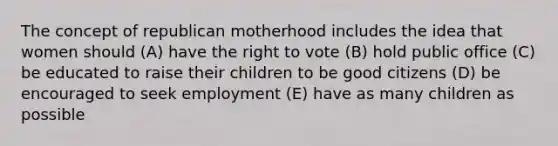 The concept of republican motherhood includes the idea that women should (A) have the right to vote (B) hold public office (C) be educated to raise their children to be good citizens (D) be encouraged to seek employment (E) have as many children as possible