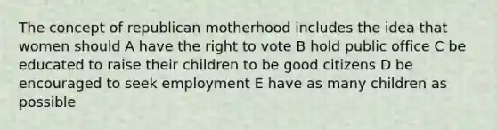 The concept of republican motherhood includes the idea that women should A have the right to vote B hold public office C be educated to raise their children to be good citizens D be encouraged to seek employment E have as many children as possible