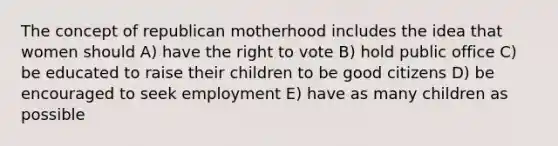 The concept of republican motherhood includes the idea that women should A) have the right to vote B) hold public office C) be educated to raise their children to be good citizens D) be encouraged to seek employment E) have as many children as possible