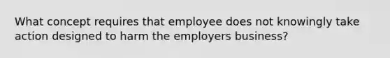 What concept requires that employee does not knowingly take action designed to harm the employers business?