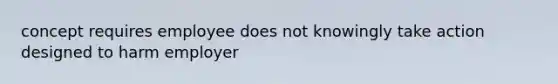 concept requires employee does not knowingly take action designed to harm employer