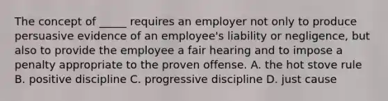 The concept of _____ requires an employer not only to produce persuasive evidence of an employee's liability or negligence, but also to provide the employee a fair hearing and to impose a penalty appropriate to the proven offense. A. the hot stove rule B. positive discipline C. progressive discipline D. just cause