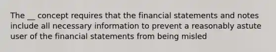 The __ concept requires that the financial statements and notes include all necessary information to prevent a reasonably astute user of the financial statements from being misled