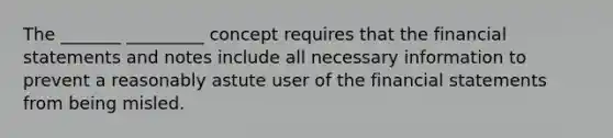 The _______ _________ concept requires that the financial statements and notes include all necessary information to prevent a reasonably astute user of the financial statements from being misled.