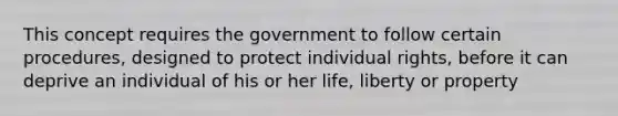 This concept requires the government to follow certain procedures, designed to protect individual rights, before it can deprive an individual of his or her life, liberty or property