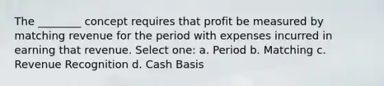 The ________ concept requires that profit be measured by matching revenue for the period with expenses incurred in earning that revenue. Select one: a. Period b. Matching c. Revenue Recognition d. Cash Basis