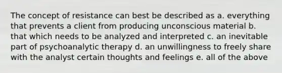 The concept of resistance can best be described as a. everything that prevents a client from producing unconscious material b. that which needs to be analyzed and interpreted c. an inevitable part of psychoanalytic therapy d. an unwillingness to freely share with the analyst certain thoughts and feelings e. all of the above