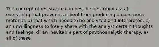 The concept of resistance can best be described as: a) everything that prevents a client from producing unconscious material. b) that which needs to be analyzed and interpreted. c) an unwillingness to freely share with the analyst certain thoughts and feelings. d) an inevitable part of psychoanalytic therapy. e) all of these