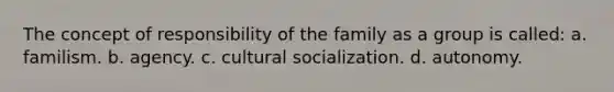 The concept of responsibility of the family as a group is called: a. familism. b. agency. c. cultural socialization. d. autonomy.