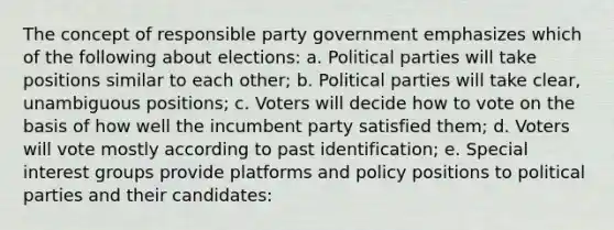 The concept of responsible party government emphasizes which of the following about elections: a. Political parties will take positions similar to each other; b. Political parties will take clear, unambiguous positions; c. Voters will decide how to vote on the basis of how well the incumbent party satisfied them; d. Voters will vote mostly according to past identification; e. Special interest groups provide platforms and policy positions to political parties and their candidates: