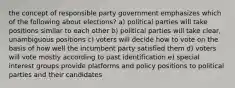 the concept of responsible party government emphasizes which of the following about elections? a) political parties will take positions similar to each other b) political parties will take clear, unambiguous positions c) voters will decide how to vote on the basis of how well the incumbent party satisfied them d) voters will vote mostly according to past identification e) special interest groups provide platforms and policy positions to political parties and their candidates