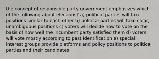 the concept of responsible party government emphasizes which of the following about elections? a) political parties will take positions similar to each other b) political parties will take clear, unambiguous positions c) voters will decide how to vote on the basis of how well the incumbent party satisfied them d) voters will vote mostly according to past identification e) special interest groups provide platforms and policy positions to political parties and their candidates