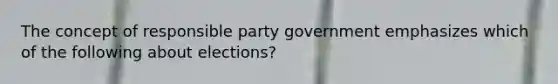 The concept of responsible party government emphasizes which of the following about elections?